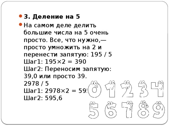 3. Деление на 5 На самом деле делить большие числа на 5 очень просто. Все, что нужно,— просто умножить на 2 и перенести запятую: 195 / 5  Шаг1: 195×2 = 390  Шаг2: Переносим запятую: 39,0 или просто 39.  2978 / 5  Шаг1: 2978×2 = 5956  Шаг2: 595,6 