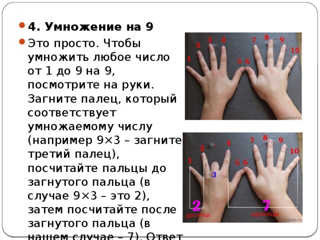 4. Умножение на 9 Это просто. Чтобы умножить любое число от 1 до 9 на 9, посмотрите на руки. Загните палец, который соответствует умножаемому числу (например 9×3 – загните третий палец), посчитайте пальцы до загнутого пальца (в случае 9×3 – это 2), затем посчитайте после загнутого пальца (в нашем случае – 7). Ответ – 27. 