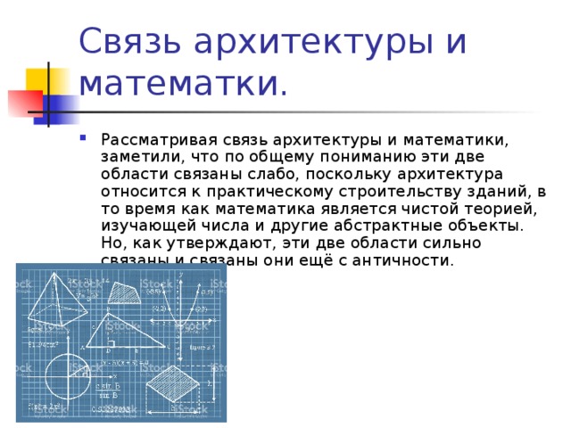 Связь архитектуры и математки. Рассматривая связь архитектуры и математики, заметили, что по общему пониманию эти две области связаны слабо, поскольку архитектура относится к практическому строительству зданий, в то время как математика является чистой теорией, изучающей числа и другие абстрактные объекты. Но, как утверждают, эти две области сильно связаны и связаны они ещё с античности. 