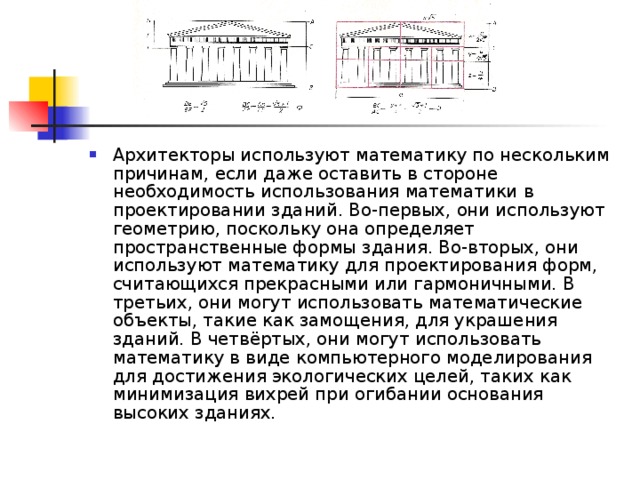 Архитекторы используют математику по нескольким причинам, если даже оставить в стороне необходимость использования математики в проектировании зданий. Во-первых, они используют геометрию, поскольку она определяет пространственные формы здания. Во-вторых, они используют математику для проектирования форм, считающихся прекрасными или гармоничными. В третьих, они могут использовать математические объекты, такие как замощения, для украшения зданий. В четвёртых, они могут использовать математику в виде компьютерного моделирования для достижения экологических целей, таких как минимизация вихрей при огибании основания высоких зданиях. 