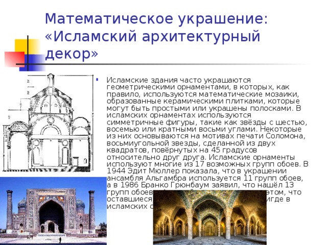 Математическое украшение:  «Исламский архитектурный декор» Исламские здания часто украшаются геометрическими орнаментами, в которых, как правило, используются математические мозаики, образованные керамическими плитками, которые могут быть простыми или украшены полосками. В исламских орнаментах используются симметричные фигуры, такие как звёзды с шестью, восемью или кратными восьми углами. Некоторые из них основываются на мотивах печати Соломона, восьмиугольной звезды, сделанной из двух квадратов, повёрнутых на 45 градусов относительно друг друга. Исламские орнаменты используют многие из 17 возможных групп обоев. В 1944 Эдит Мюллер показала, что в украшении ансамбля Альгамбра используется 11 групп обоев, а в 1986 Бранко Грюнбаум заявил, что нашёл 13 групп обоев в Альгамбра, настаивая при этом, что оставшиеся 4 группы не были найдены нигде в исламских орнаментах. 