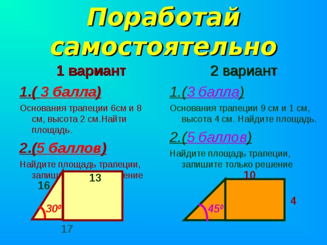 Поработай самостоятельно  2 вариант 1.( 3 балла ) Основания трапеции 9 см и 1 см, высота 4 см. Найдите площадь. 2.( 5 баллов ) Найдите площадь трапеции, запишите только решение  1 вариант 1.( 3 балла ) Основания трапеции 6см и 8 см, высота 2 см.Найти площадь. 2.( 5 баллов ) Найдите площадь трапеции, запишите только решение 10 13 16 4 45 0 30 0 17 