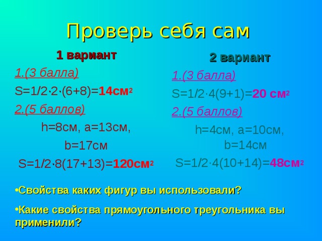 Проверь себя сам 1 вариант 1.(3 балла) S =1/2 · 2 · (6+8)= 14см 2 2.(5 баллов)  h =8см, а=13см, b =17см S =1/2 · 8(17+13)= 120см 2 2 вариант 1.(3 балла) S =1/2 · 4(9+1)= 20 см 2 2.(5 баллов) h =4см, а=10см, b =14см S =1/2 · 4(10+14)= 48см 2  Свойства каких фигур вы использовали? Какие свойства прямоугольного треугольника вы применили? 