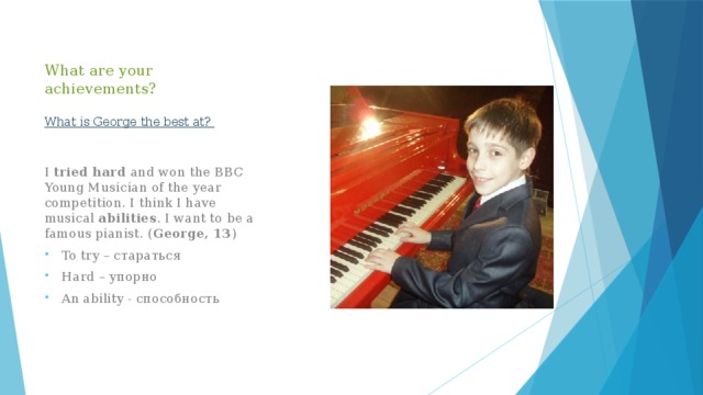 What are your achievements?   What is George the best at? I tried hard and won the BBC Young Musician of the year competition. I think I have musical abilities . I want to be a famous pianist. ( George, 13 ) To try – стараться Hard – упорно An ability - способность 