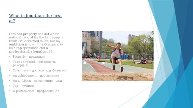 What is Jonathan the best at? I trained properly and set a new national record for the long jump. I think I’ ve  achieved much, but my ambition is to win the Olympics, to be a top sportsman and a professional . ( Jonathan,14 ) Properly – правильно To set a record – установить рекорд (в) To achieve – достигать, добиваться An achievement – достижение An ambition – стремление , цель Top – лучший A professional - профессионал 