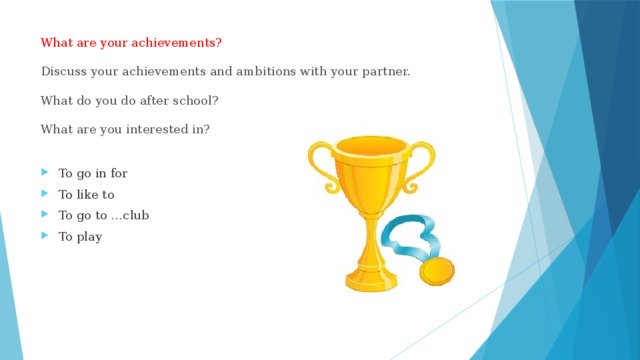 What are your achievements?   Discuss your achievements and ambitions with your partner.   What do you do after school?   What are you interested in? To go in for To like to To go to …club To play 