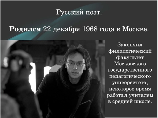 Русский поэт.   Родился 22 декабря 1968 года в Москве. Закончил филологический факультет Московского государственного педагогического университета, некоторое время работал учителем в средней школе.   