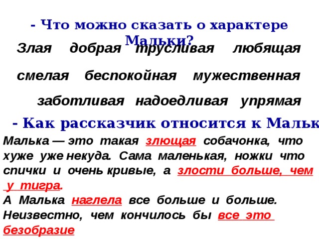 - Что можно сказать о характере Мальки? Злая добрая трусливая любящая смелая беспокойная мужественная надоедливая заботливая  упрямая - Как рассказчик относится к Мальке? Малька — это  такая   злющая   собачонка,  что  хуже  уже некуда.  Сама  маленькая,  ножки  что  спички  и  очень кривые,  а  злости  больше,  чем  у  тигра . А  Малька   наглела   все  больше  и  больше. Неизвестно,  чем  кончилось  бы  все  это  безобразие