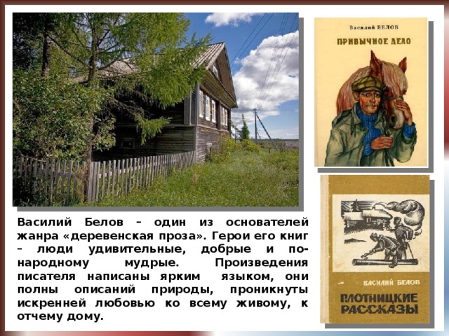 Василий Белов – один из основателей жанра «деревенская проза». Герои его книг – люди удивительные, добрые и по-народному мудрые. Произведения писателя написаны ярким языком, они полны описаний природы, проникнуты искренней любовью ко всему живому, к отчему дому.