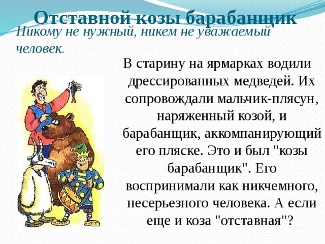 Отставной козы барабанщик Никому не нужный, никем не уважаемый человек. В старину на ярмарках водили дрессированных медведей. Их сопровождали мальчик-плясун, наряженный козой, и барабанщик, аккомпанирующий его пляске. Это и был 