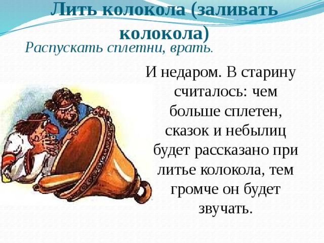 Лить колокола (заливать колокола) Распускать сплетни, врать . И недаром. В старину считалось: чем больше сплетен, сказок и небылиц будет рассказано при литье колокола, тем громче он будет звучать. 