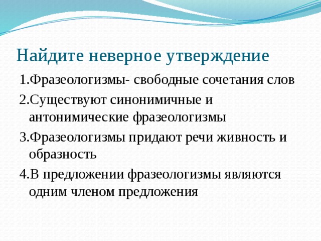 Найдите неверное утверждение 1.Фразеологизмы- свободные сочетания слов 2.Существуют синонимичные и антонимические фразеологизмы 3.Фразеологизмы придают речи живность и образность 4.В предложении фразеологизмы являются одним членом предложения 