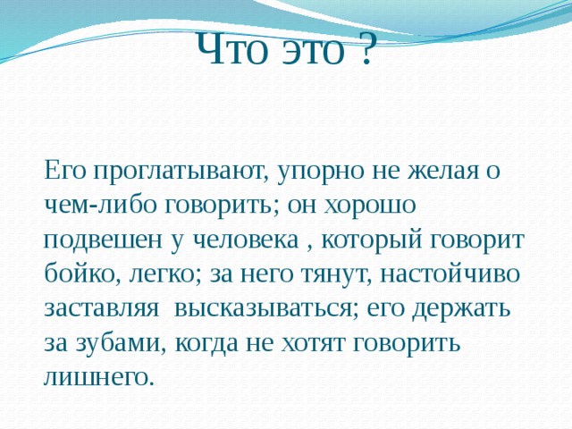 Что это ? Его проглатывают, упорно не желая о чем-либо говорить; он хорошо подвешен у человека , который говорит бойко, легко; за него тянут, настойчиво заставляя высказываться; его держать за зубами, когда не хотят говорить лишнего. 