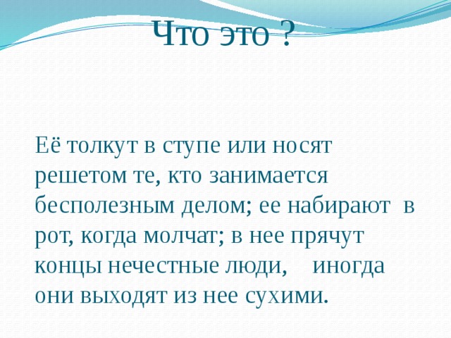 Что это ? Её толкут в ступе или носят решетом те, кто занимается бесполезным делом; ее набирают в рот, когда молчат; в нее прячут концы нечестные люди, иногда они выходят из нее сухими. 