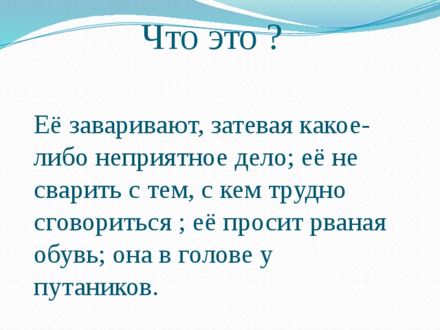 Что это ? Её заваривают, затевая какое-либо неприятное дело; её не сварить с тем, с кем трудно сговориться ; её просит рваная обувь; она в голове у путаников. 