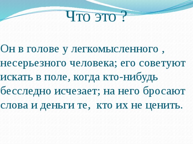 Что это ? Он в голове у легкомысленного , несерьезного человека; его советуют искать в поле, когда кто-нибудь бесследно исчезает; на него бросают слова и деньги те, кто их не ценить. 