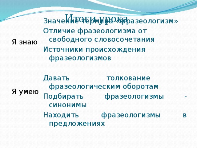 Итоги урока Значение термина «фразеологизм» Я знаю Отличие фразеологизма от свободного словосочетания Источники происхождения фразеологизмов Давать толкование фразеологическим оборотам Подбирать фразеологизмы - синонимы Я умею Находить фразеологизмы в предложениях 