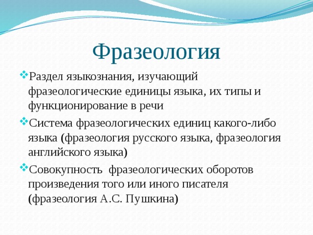 Фразеология Раздел языкознания, изучающий фразеологические единицы языка, их типы и функционирование в речи Система фразеологических единиц какого-либо языка (фразеология русского языка, фразеология английского языка) Совокупность фразеологических оборотов произведения того или иного писателя (фразеология А.С. Пушкина) 