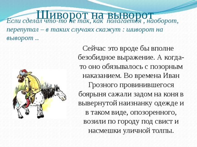 Шиворот на выворот Если сделал что-то не так, как полагается , наоборот, перепутал – в таких случаях скажут : шиворот на выворот .. Сейчас это вроде бы вполне безобидное выражение. А когда-то оно обязывалось с позорным наказанием. Во времена Иван Грозного провинившегося боярыня сажали задом на коня в вывернутой наизнанку одежде и в таком виде, опозоренного, возили по городу под свист и насмешки уличной толпы. 