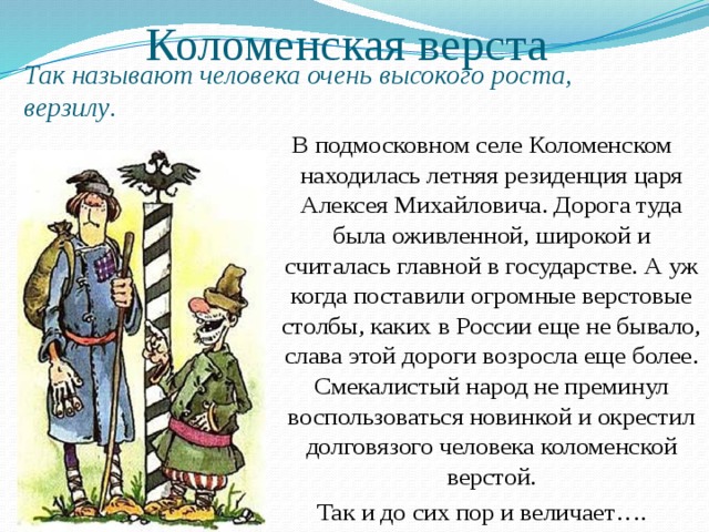 Коломенская верста Так называют человека очень высокого роста, верзилу . В подмосковном селе Коломенском находилась летняя резиденция царя Алексея Михайловича. Дорога туда была оживленной, широкой и считалась главной в государстве. А уж когда поставили огромные верстовые столбы, каких в России еще не бывало, слава этой дороги возросла еще более. Смекалистый народ не преминул воспользоваться новинкой и окрестил долговязого человека коломенской верстой. Так и до сих пор и величает…. 