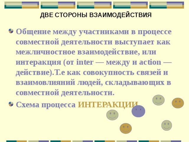 ДВЕ СТОРОНЫ ВЗАИМОДЕЙСТВИЯ Общение между участниками в процессе совместной деятельности выступает как межличностное взаимодействие, или интеракция (от inter — между и action — действие).Т.е как совокупность связей и взаимовлияний людей, складывающих в совместной деятельности. Схема процесса ИНТЕРАКЦИИ 