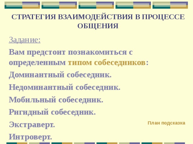 СТРАТЕГИЯ ВЗАИМОДЕЙСТВИЯ В ПРОЦЕССЕ ОБЩЕНИЯ Задание: Вам предстоит познакомиться с определенным типом собеседников : Доминантный собеседник. Недоминантный собеседник. Мобильный собеседник. Ригидный собеседник. Экстраверт. Интроверт. План подсказка 