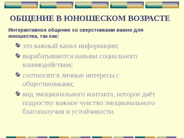 ОБЩЕНИЕ В ЮНОШЕСКОМ ВОЗРАСТЕ Интерактивное общение со сверстниками важно для юношества, так как: это важный канал информации; вырабатываются навыки социального взаимодействия; соотносятся личные интересы с общественными; вид эмоционального контакта, которое даёт подростку важное чувство эмоционального благополучия и устойчивости.  
