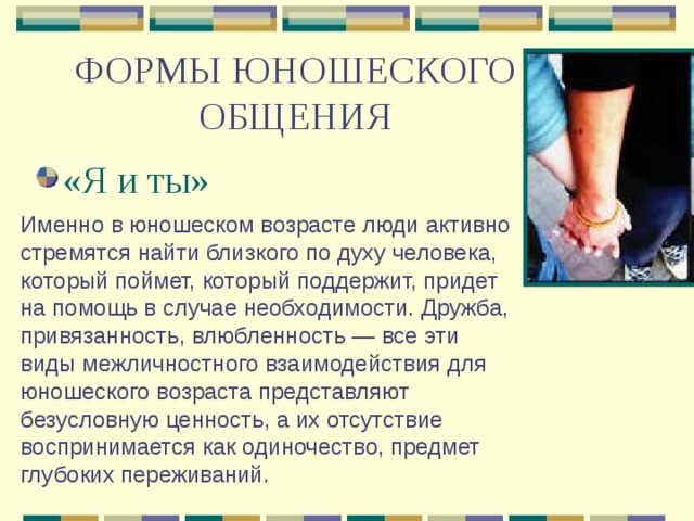 ФОРМЫ ЮНОШЕСКОГО ОБЩЕНИЯ «Я и ты» Именно в юношеском возрасте люди активно стремятся найти близкого по духу человека, который поймет, который поддержит, придет на помощь в случае необходимости. Дружба, привязанность, влюбленность — все эти виды межличностного взаимодействия для юношеского возраста представляют безусловную ценность, а их отсутствие воспринимается как одиночество, предмет глубоких переживаний. 