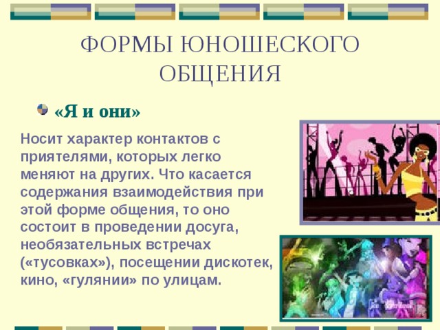 ФОРМЫ ЮНОШЕСКОГО ОБЩЕНИЯ «Я и они» Носит характер контактов с приятелями, которых легко меняют на других. Что касается содержания взаимодействия при этой форме общения, то оно состоит в проведении досуга, необязательных встречах («тусовках»), посещении дискотек, кино, «гулянии» по улицам. 