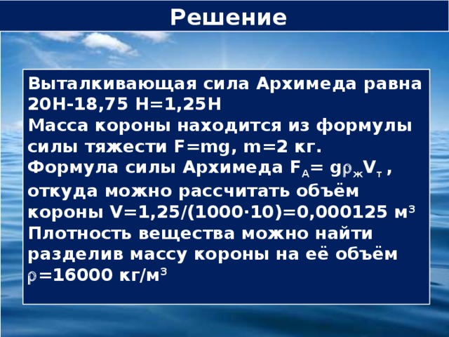 Решение Выталкивающая сила Архимеда равна 20Н-18,75 Н=1,25Н Масса короны находится из формулы силы тяжести F=mg, m=2 кг. Формула силы Архимеда F А = g  ж V т , откуда можно рассчитать объём короны V=1,25/(1000∙10)=0,000125 м 3    Плотность вещества можно найти разделив массу короны на её объём  =16000 кг/м 3   