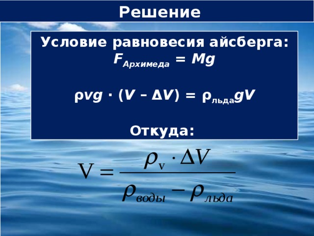Решение Условие равновесия айсберга:  F Архимеда = Mg   ρ vg  ∙ ( V – Δ V ) = ρ льда gV   Откуда: 