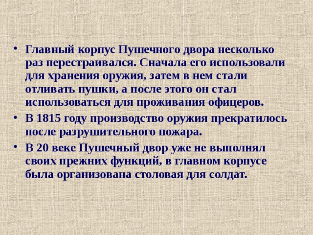 Главный корпус Пушечного двора несколько раз перестраивался. Сначала его использовали для хранения оружия, затем в нем стали отливать пушки, а после этого он стал использоваться для проживания офицеров. В 1815 году производство оружия прекратилось после разрушительного пожара. В 20 веке Пушечный двор уже не выполнял своих прежних функций, в главном корпусе была организована столовая для солдат.  
