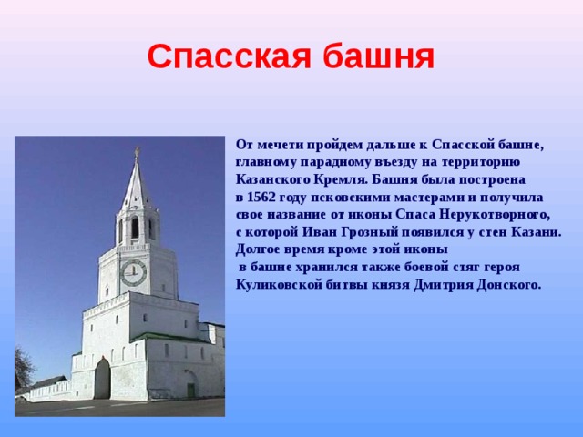 Спасская башня От мечети пройдем дальше к Спасской башне, главному парадному въезду на территорию Казанского Кремля. Башня была построена в 1562 году псковскими мастерами и получила свое название от иконы Спаса Нерукотворного, с которой Иван Грозный появился у стен Казани. Долгое время кроме этой иконы  в башне хранился также боевой стяг героя Куликовской битвы князя Дмитрия Донского. 