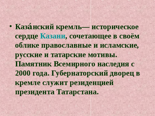 Каза́нский кремль— историческое сердце Казани , сочетающее в своём облике православные и исламские, русские и татарские мотивы. Памятник Всемирного наследия с 2000 года. Губернаторский дворец в кремле служит резиденцией президента Татарстана. 