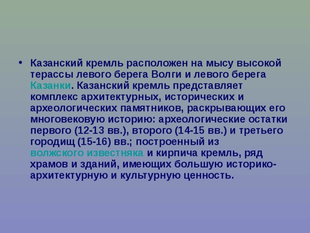 Казанский кремль расположен на мысу высокой терассы левого берега Волги и левого берега Казанки . Казанский кремль представляет комплекс архитектурных, исторических и археологических памятников, раскрывающих его многовековую историю: археологические остатки первого (12-13 вв.), второго (14-15 вв.) и третьего городищ (15-16) вв.; построенный из волжского известняка и кирпича кремль, ряд храмов и зданий, имеющих большую историко-архитектурную и культурную ценность. 