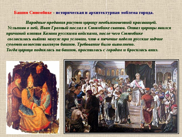Башня Сююмбике - историческая и архитектурная эмблема города.  Народные предания рисуют царицу необыкновенной красавицей.  Услышав о ней, Иван Грозный послал к Сююмбике сватов. Отказ царицы явился причиной взятия Казани русскими войсками, после чего Сююмбике  согласилась выйти замуж при условии, что в течение недели русские зодчие сумеют возвести высокую башню. Требование было выполнено. Тогда царица поднялась на башню, простилась с городом и бросилась вниз.  