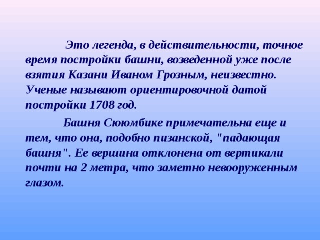  Это легенда, в действительности, точное время постройки башни, возведенной уже после взятия Казани Иваном Грозным, неизвестно. Ученые называют ориентировочной датой постройки 1708 год.  Башня Сююмбике примечательна еще и тем, что она, подобно пизанской, 