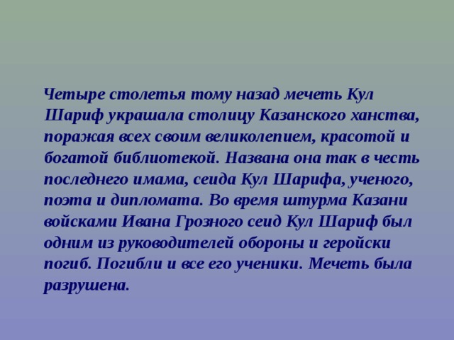  Четыре столетья тому назад мечеть Кул Шариф украшала столицу Казанского ханства, поражая всех своим великолепием, красотой и богатой библиотекой. Названа она так в честь последнего имама, сеида Кул Шарифа, ученого, поэта и дипломата. Во время штурма Казани войсками Ивана Грозного сеид Кул Шариф был одним из руководителей обороны и геройски погиб. Погибли и все его ученики. Мечеть была разрушена. 