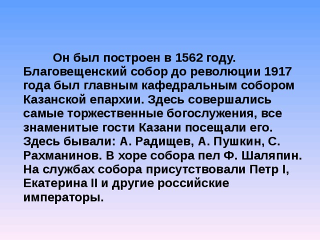   Он был построен в 1562 году. Благовещенский собор до революции 1917 года был главным кафедральным собором Казанской епархии. Здесь совершались самые торжественные богослужения, все знаменитые гости Казани посещали его. Здесь бывали: А. Радищев, А. Пушкин, С. Рахманинов. В хоре собора пел Ф. Шаляпин. На службах собора присутствовали Петр I, Екатерина II и другие российские императоры. 