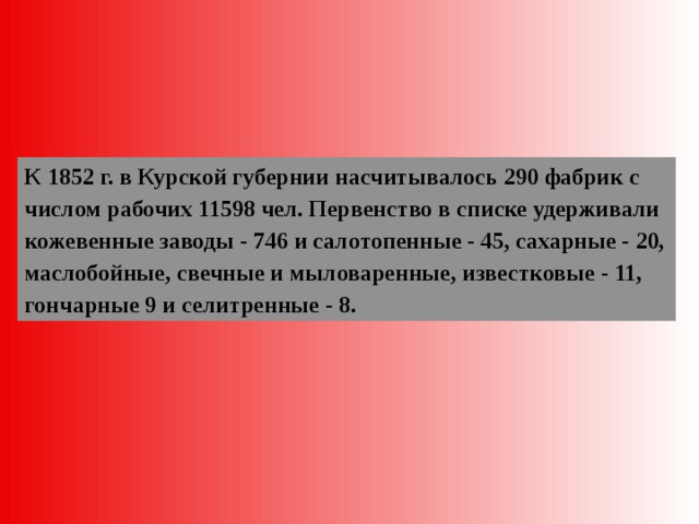 К 1852 г. в Курской губернии насчитывалось 290 фабрик с числом рабочих 11598 чел. Первенство в списке удерживали кожевенные заводы - 746 и салотопенные - 45, сахарные - 20, маслобойные, свечные и мыловаренные, известковые - 11, гончарные 9 и селитренные - 8. 