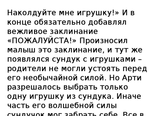 Наколдуйте мне игрушку!» И в конце обязательно добавлял вежливое заклинание «ПОЖАЛУЙСТА!» Произносил малыш это заклинание, и тут же появлялся сундук с игрушками – родители не могли устоять перед его необычайной силой. Но Арти разрешалось выбрать только одну игрушку из сундука. Иначе часть его волшебной силы сундучок мог забрать себе. Все в городе любили Арти – и взрослые, и дети. 
