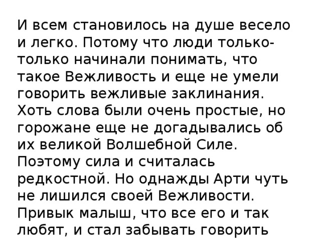 И всем становилось на душе весело и легко. Потому что люди только-только начинали понимать, что такое Вежливость и еще не умели говорить вежливые заклинания. Хоть слова были очень простые, но горожане еще не догадывались об их великой Волшебной Силе. Поэтому сила и считалась редкостной. Но однажды Арти чуть не лишился своей Вежливости. Привык малыш, что все его и так любят, и стал забывать говорить вежливые заклинания СПАСИБО, ЗДРАВСТВУЙТЕ, ПОЖАЛУЙСТА. 