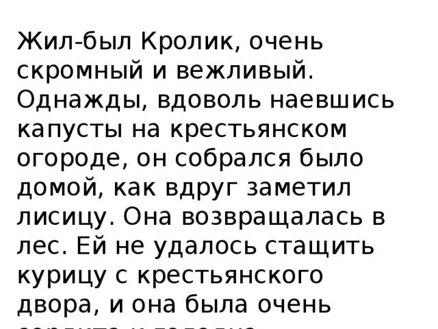 Жил-был Кролик, очень скромный и вежливый. Однажды, вдоволь наевшись капусты на крестьянском огороде, он собрался было домой, как вдруг заметил лисицу. Она возвращалась в лес. Ей не удалось стащить курицу с крестьянского двора, и она была очень сердита и голодна. 