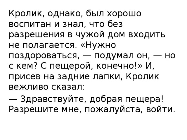 Кролик, однако, был хорошо воспитан и знал, что без разрешения в чужой дом входить не полагается. «Нужно поздороваться, — подумал он, — но с кем? С пещерой, конечно!» И, присев на задние лапки, Кролик вежливо сказал: — Здравствуйте, добрая пещера! Разрешите мне, пожалуйста, войти. 
