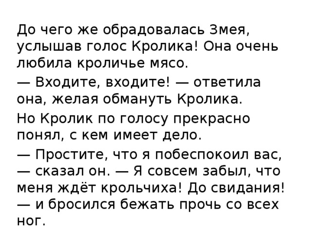До чего же обрадовалась Змея, услышав голос Кролика! Она очень любила кроличье мясо. — Входите, входите! — ответила она, желая обмануть Кролика. Но Кролик по голосу прекрасно понял, с кем имеет дело. — Простите, что я побеспокоил вас, — сказал он. — Я совсем забыл, что меня ждёт крольчиха! До свидания! — и бросился бежать прочь со всех ног. 