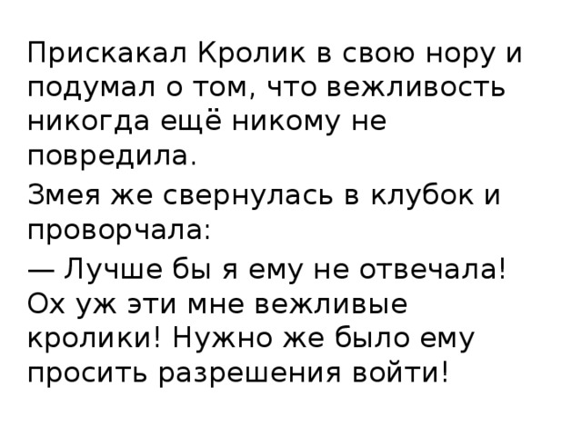Прискакал Кролик в свою нору и подумал о том, что вежливость никогда ещё никому не повредила. Змея же свернулась в клубок и проворчала: — Лучше бы я ему не отвечала! Ох уж эти мне вежливые кролики! Нужно же было ему просить разрешения войти! 