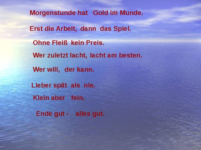 Morgenstunde hat Gold im Munde. Erst die Arbeit,  dann das Spiel. Ohne Fleiß  kein Preis. Wer zuletzt lacht, lacht am besten. der kann. Wer will, Lieber spät als nie. Klein aber  fein.  Ende gut - alles gut. 