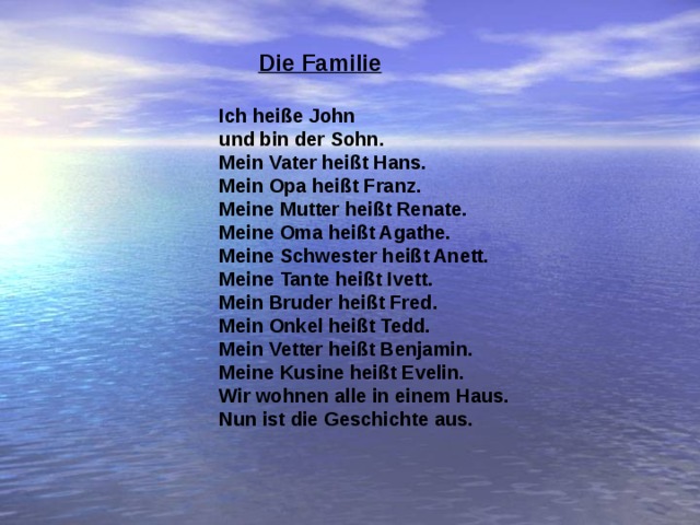  Die Familie  Ich heiße John und bin der Sohn. Mein Vater heißt Hans. Mein Opa heißt Franz. Meine Mutter heißt Renate. Meine Oma heißt Agathe. Meine Schwester heißt Anett. Meine Tante heißt Ivett. Mein Bruder heißt Fred. Mein Onkel heißt Tedd. Mein Vetter heißt Benjamin. Meine Kusine heißt Evelin. Wir wohnen alle in einem Haus. Nun ist die Geschichte aus.  