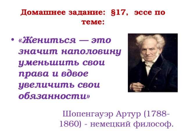 Домашнее задание: §17, эссе по теме:   «Жениться — это значит наполовину уменьшить свои права и вдвое увеличить свои обязанности» Шопенгауэр Артур (1788-1860) - немецкий философ. 