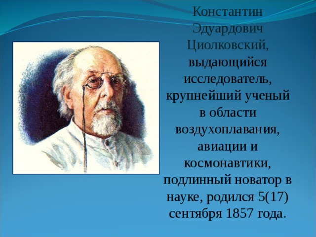 Константин Эдуардович Циолковский, выдающийся исследователь, крупнейший ученый в области воздухоплавания, авиации и космонавтики, подлинный новатор в науке, родился 5(17) сентября 1857 года . 